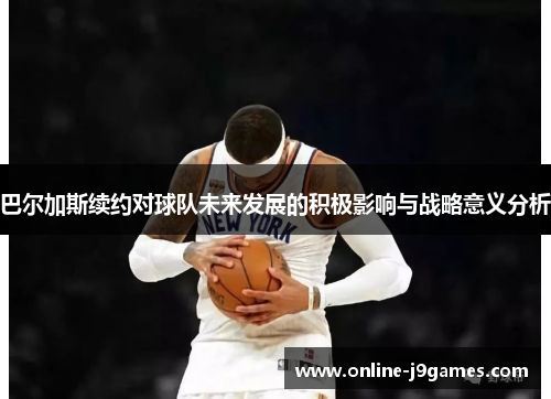 巴尔加斯续约对球队未来发展的积极影响与战略意义分析