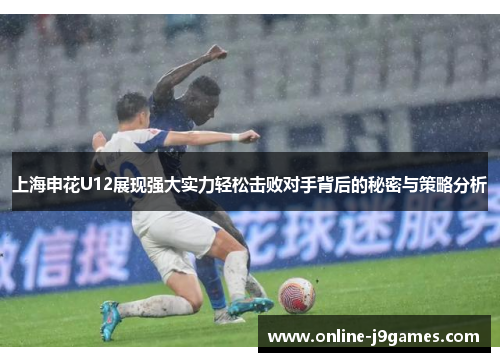上海申花U12展现强大实力轻松击败对手背后的秘密与策略分析
