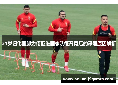 31岁归化国脚为何拒绝国家队征召背后的深层原因解析