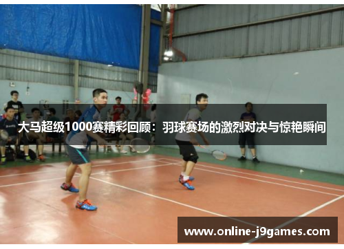 大马超级1000赛精彩回顾：羽球赛场的激烈对决与惊艳瞬间
