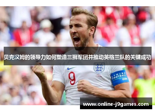 贝克汉姆的领导力如何塑造三狮军团并推动英格兰队的关键成功