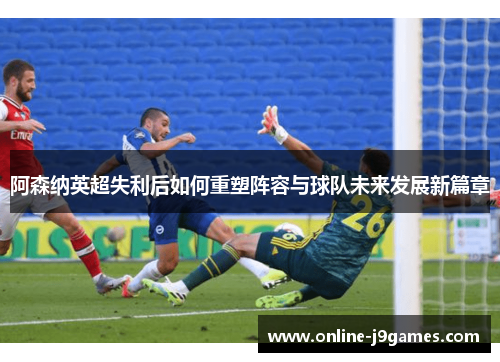 阿森纳英超失利后如何重塑阵容与球队未来发展新篇章